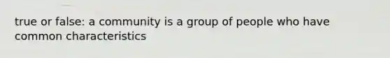 true or false: a community is a group of people who have common characteristics