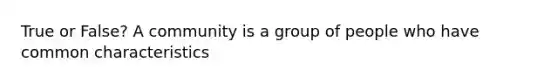 True or False? A community is a group of people who have common characteristics