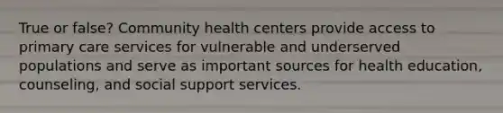 True or false? Community health centers provide access to primary care services for vulnerable and underserved populations and serve as important sources for health education, counseling, and social support services.