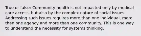 True or false: Community health is not impacted only by medical care access, but also by the complex nature of social issues. Addressing such issues requires more than one individual, more than one agency and more than one community. This is one way to understand the necessity for systems thinking.