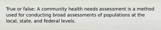 True or false: A community health needs assessment is a method used for conducting broad assessments of populations at the local, state, and federal levels.