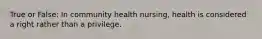 True or False: In community health nursing, health is considered a right rather than a privilege.