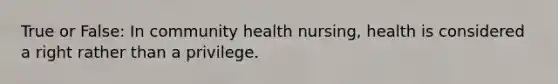 True or False: In community health nursing, health is considered a right rather than a privilege.