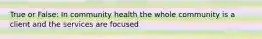 True or False: In community health the whole community is a client and the services are focused