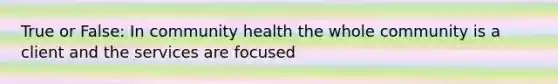 True or False: In community health the whole community is a client and the services are focused