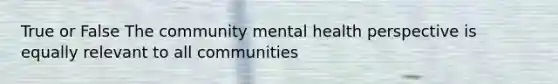 True or False The community mental health perspective is equally relevant to all communities