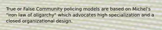 True or False Community policing models are based on Michel's "iron law of oligarchy" which advocates high specialization and a closed organizational design.