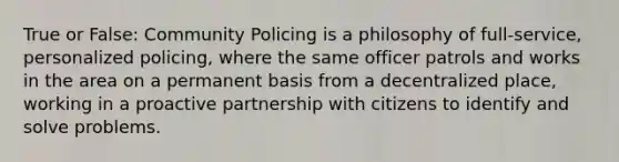 True or False: Community Policing is a philosophy of full-service, personalized policing, where the same officer patrols and works in the area on a permanent basis from a decentralized place, working in a proactive partnership with citizens to identify and solve problems.