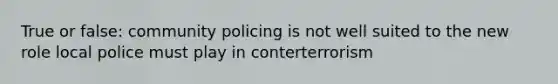 True or false: community policing is not well suited to the new role local police must play in conterterrorism