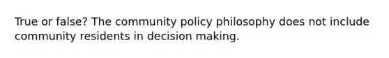 True or false? The community policy philosophy does not include community residents in decision making.