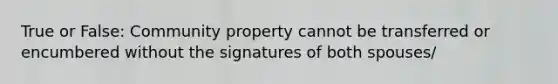 True or False: Community property cannot be transferred or encumbered without the signatures of both spouses/