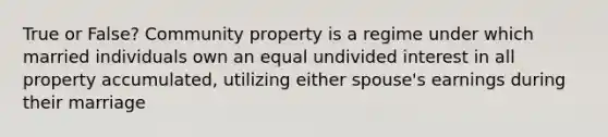 True or False? Community property is a regime under which married individuals own an equal undivided interest in all property accumulated, utilizing either spouse's earnings during their marriage