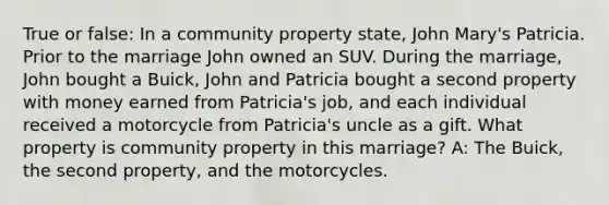 True or false: In a community property state, John Mary's Patricia. Prior to the marriage John owned an SUV. During the marriage, John bought a Buick, John and Patricia bought a second property with money earned from Patricia's job, and each individual received a motorcycle from Patricia's uncle as a gift. What property is community property in this marriage? A: The Buick, the second property, and the motorcycles.