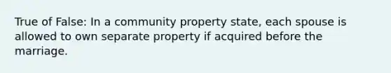 True of False: In a community property state, each spouse is allowed to own separate property if acquired before the marriage.