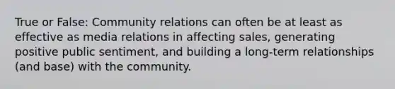 True or False: Community relations can often be at least as effective as media relations in affecting sales, generating positive public sentiment, and building a long-term relationships (and base) with the community.