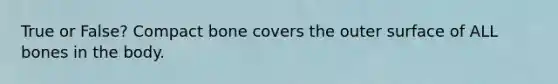 True or False? Compact bone covers the outer surface of ALL bones in the body.