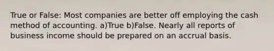 True or False: Most companies are better off employing the cash method of accounting. a)True b)False. Nearly all reports of business income should be prepared on an accrual basis.