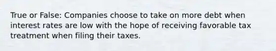 True or False: Companies choose to take on more debt when interest rates are low with the hope of receiving favorable tax treatment when filing their taxes.