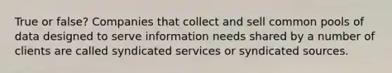 True or false? Companies that collect and sell common pools of data designed to serve information needs shared by a number of clients are called syndicated services or syndicated sources.