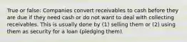 True or false: Companies convert receivables to cash before they are due if they need cash or do not want to deal with collecting receivables. This is usually done by (1) selling them or (2) using them as security for a loan (pledging them).