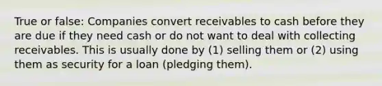 True or false: Companies convert receivables to cash before they are due if they need cash or do not want to deal with collecting receivables. This is usually done by (1) selling them or (2) using them as security for a loan (pledging them).