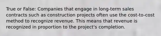 True or False: Companies that engage in long-term sales contracts such as construction projects often use the cost-to-cost method to recognize revenue. This means that revenue is recognized in proportion to the project's completion.