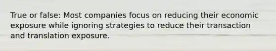 True or false: Most companies focus on reducing their economic exposure while ignoring strategies to reduce their transaction and translation exposure.