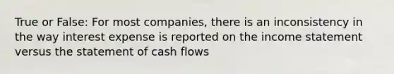 True or False: For most companies, there is an inconsistency in the way interest expense is reported on the income statement versus the statement of cash flows