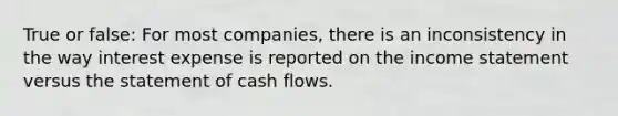 True or false: For most companies, there is an inconsistency in the way interest expense is reported on the income statement versus the statement of cash flows.