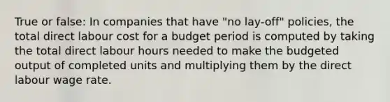 True or false: In companies that have "no lay-off" policies, the total direct labour cost for a budget period is computed by taking the total direct labour hours needed to make the budgeted output of completed units and multiplying them by the direct labour wage rate.