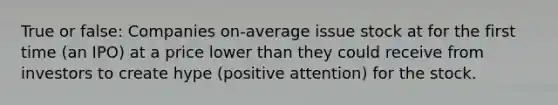 True or false: Companies on-average issue stock at for the first time (an IPO) at a price lower than they could receive from investors to create hype (positive attention) for the stock.