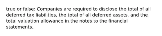 true or false: Companies are required to disclose the total of all deferred tax liabilities, the total of all deferred assets, and the total valuation allowance in the notes to the financial statements.