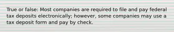 True or false: Most companies are required to file and pay federal tax deposits electronically; however, some companies may use a tax deposit form and pay by check.