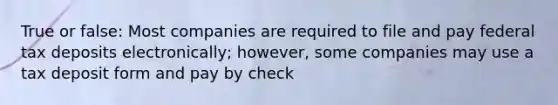 True or false: Most companies are required to file and pay federal tax deposits electronically; however, some companies may use a tax deposit form and pay by check