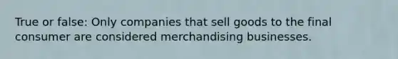 True or false: Only companies that sell goods to the final consumer are considered merchandising businesses.