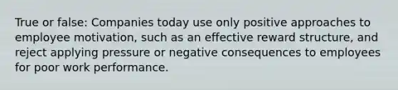 True or false: Companies today use only positive approaches to employee motivation, such as an effective reward structure, and reject applying pressure or negative consequences to employees for poor work performance.