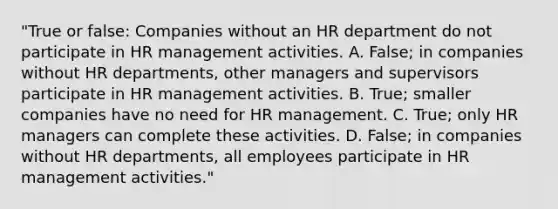 "True or false: Companies without an HR department do not participate in HR management activities. A. False; in companies without HR departments, other managers and supervisors participate in HR management activities. B. True; smaller companies have no need for HR management. C. True; only HR managers can complete these activities. D. False; in companies without HR departments, all employees participate in HR management activities."