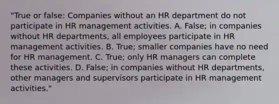 "True or false: Companies without an HR department do not participate in HR management activities. A. False; in companies without HR departments, all employees participate in HR management activities. B. True; smaller companies have no need for HR management. C. True; only HR managers can complete these activities. D. False; in companies without HR departments, other managers and supervisors participate in HR management activities."