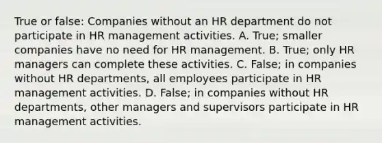 True or false: Companies without an HR department do not participate in HR management activities. A. True; smaller companies have no need for HR management. B. True; only HR managers can complete these activities. C. False; in companies without HR departments, all employees participate in HR management activities. D. False; in companies without HR departments, other managers and supervisors participate in HR management activities.