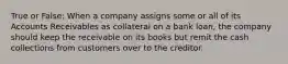 True or False: When a company assigns some or all of its Accounts Receivables as collateral on a bank loan, the company should keep the receivable on its books but remit the cash collections from customers over to the creditor.