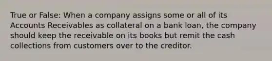 True or False: When a company assigns some or all of its Accounts Receivables as collateral on a bank loan, the company should keep the receivable on its books but remit the cash collections from customers over to the creditor.