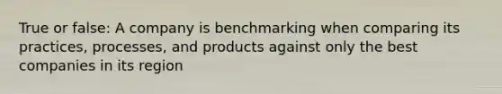 True or false: A company is benchmarking when comparing its practices, processes, and products against only the best companies in its region