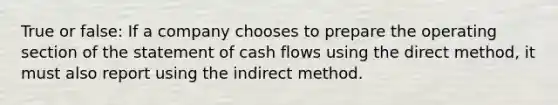 True or false: If a company chooses to prepare the operating section of the statement of cash flows using the direct method, it must also report using the indirect method.