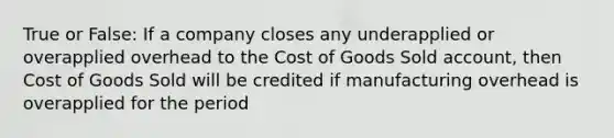 True or False: If a company closes any underapplied or overapplied overhead to the Cost of Goods Sold account, then Cost of Goods Sold will be credited if manufacturing overhead is overapplied for the period