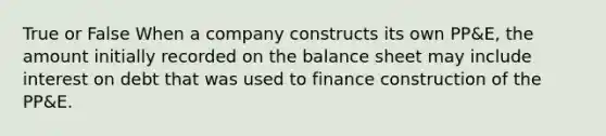 True or False When a company constructs its own PP&E, the amount initially recorded on the balance sheet may include interest on debt that was used to finance construction of the PP&E.