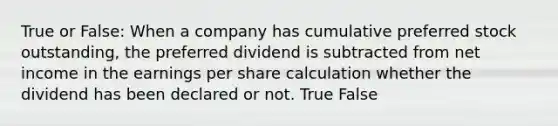 True or False: When a company has cumulative preferred stock outstanding, the preferred dividend is subtracted from net income in the earnings per share calculation whether the dividend has been declared or not. True False