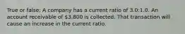 True or false: A company has a current ratio of 3.0:1.0. An account receivable of 3,800 is collected. That transaction will cause an increase in the current ratio.