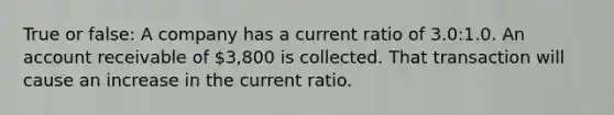 True or false: A company has a current ratio of 3.0:1.0. An account receivable of 3,800 is collected. That transaction will cause an increase in the current ratio.