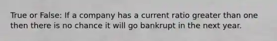 True or False: If a company has a current ratio greater than one then there is no chance it will go bankrupt in the next year.