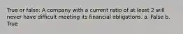 True or false: A company with a current ratio of at least 2 will never have difficult meeting its financial obligations. a. False b. True